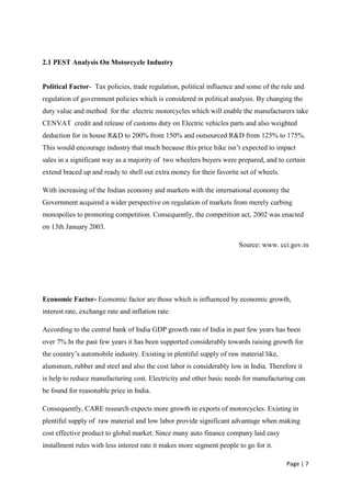 2.1 PEST Analysis On Motorcycle Industry


Political Factor- Tax policies, trade regulation, political influence and some of the rule and
regulation of government policies which is considered in political analysis. By changing the
duty value and method for the electric motorcycles which will enable the manufacturers take
CENVAT credit and release of customs duty on Electric vehicles parts and also weighted
deduction for in house R&D to 200% from 150% and outsourced R&D from 125% to 175%.
This would encourage industry that much because this price hike isn‟t expected to impact
sales in a significant way as a majority of two wheelers buyers were prepared, and to certain
extend braced up and ready to shell out extra money for their favorite set of wheels.

With increasing of the Indian economy and markets with the international economy the
Government acquired a wider perspective on regulation of markets from merely curbing
monopolies to promoting competition. Consequently, the competition act, 2002 was enacted
on 13th January 2003.

                                                                       Source: www. cci.gov.in




Economic Factor- Economic factor are those which is influenced by economic growth,
interest rate, exchange rate and inflation rate.

According to the central bank of India GDP growth rate of India in past few years has been
over 7%.In the past few years it has been supported considerably towards raising growth for
the country‟s automobile industry. Existing in plentiful supply of raw material like,
aluminum, rubber and steel and also the cost labor is considerably low in India. Therefore it
is help to reduce manufacturing cost. Electricity and other basic needs for manufacturing can
be found for reasonable price in India.

Consequently, CARE research expects more growth in exports of motorcycles. Existing in
plentiful supply of raw material and low labor provide significant advantage when making
cost effective product to global market. Since many auto finance company laid easy
installment rules with less interest rate it makes more segment people to go for it.

                                                                                        Page | 7
 
