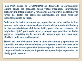 Para PISA desde la LITERACIDAD se desarrolla la comprensión
lectora donde los procesos antes vistos (recuperar información,
elaborar una interpretación y reflexionar y/o valorar el contenido y la
forma del texto) así como las actividades de cada nivel son
inalienables para su logro.
Cada uno de estos procesos se desarrolla en toda acción lectora
aunque solo uno se enfatiza dependiendo del propósito del lector y
de las características del texto leído; para ello se requieren de
preguntas “guía” para cada nivel y proceso que permiten al lector
lograr el propósito de la lectura de manera que sus usos sean
efectivos en la interacción social.
Siendo así que el docente tiene la tarea de conocer y apropiarse del
contenido de estos conocimientos para apoyar a sus alumnos en el
desarrollo de las competencias lectoras que le permitirán una buena
comprensión de lo leído y el logro de los aprendizajes esperados por
nivel y grado escolar.
 