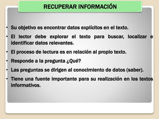 RECUPERAR INFORMACIÓN
• Su objetivo es encontrar datos explícitos en el texto.
• El lector debe explorar el texto para buscar, localizar e
identificar datos relevantes.
• El proceso de lectura es en relación al propio texto.
• Responde a la pregunta ¿Qué?
• Las preguntas se dirigen al conocimiento de datos (saber).
• Tiene una fuente importante para su realización en los textos
informativos.
 