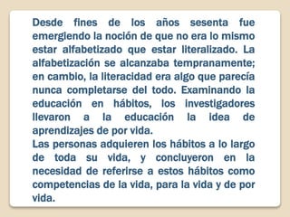 Desde fines de los años sesenta fue
emergiendo la noción de que no era lo mismo
estar alfabetizado que estar literalizado. La
alfabetización se alcanzaba tempranamente;
en cambio, la literacidad era algo que parecía
nunca completarse del todo. Examinando la
educación en hábitos, los investigadores
llevaron a la educación la idea de
aprendizajes de por vida.
Las personas adquieren los hábitos a lo largo
de toda su vida, y concluyeron en la
necesidad de referirse a estos hábitos como
competencias de la vida, para la vida y de por
vida.
 