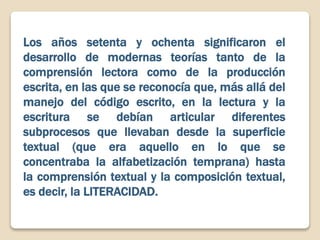 Los años setenta y ochenta significaron el
desarrollo de modernas teorías tanto de la
comprensión lectora como de la producción
escrita, en las que se reconocía que, más allá del
manejo del código escrito, en la lectura y la
escritura se debían articular diferentes
subprocesos que llevaban desde la superficie
textual (que era aquello en lo que se
concentraba la alfabetización temprana) hasta
la comprensión textual y la composición textual,
es decir, la LITERACIDAD.
 
