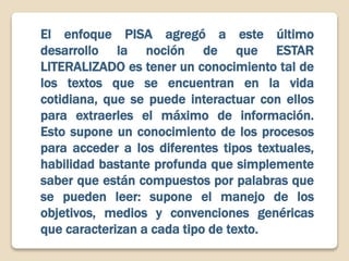 El enfoque PISA agregó a este último
desarrollo la noción de que ESTAR
LITERALIZADO es tener un conocimiento tal de
los textos que se encuentran en la vida
cotidiana, que se puede interactuar con ellos
para extraerles el máximo de información.
Esto supone un conocimiento de los procesos
para acceder a los diferentes tipos textuales,
habilidad bastante profunda que simplemente
saber que están compuestos por palabras que
se pueden leer: supone el manejo de los
objetivos, medios y convenciones genéricas
que caracterizan a cada tipo de texto.
 