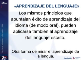 «APRENDIZAJE DEL LENGUAJE»
Los mismos principios que
apuntalan éxito de aprendizaje del
idioma (de modo oral), pueden
aplicarse también al aprendizaje
del lenguaje escrito.
Otra forma de mirar el aprendizaje de
la lengua.
 