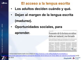 • Los adultos deciden cuándo y qué.
• Dejan al margen de la lengua escrita
(madurez).
• Oportunidades sociales, para
aprender.
Referencia: Universidad Andrés bello Consultado en http://noticias.unab.cl/facultades/humanidades-y-
educacion/educacion-parvularia/diario-concepcion-fomento-de-la-lectura-en-ninos-debe-ser-natural-y-no-forzada/ el 02
de Marzo del 2013
 