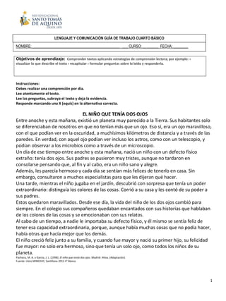 1
Instrucciones:
Debes realizar una comprensión por día.
Lee atentamente el texto.
Lee las preguntas, subraya el texto y deja la evidencia.
Responde marcando una X (equis) en la alternativa correcta.
EL NIÑO QUE TENÍA DOS OJOS
Entre anoche y esta mañana, existió un planeta muy parecido a la Tierra. Sus habitantes solo
se diferenciaban de nosotros en que no tenían más que un ojo. Eso sí, era un ojo maravilloso,
con el que podían ver en la oscuridad, a muchísimos kilómetros de distancia y a través de las
paredes. En verdad, con aquel ojo podían ver incluso los astros, como con un telescopio, y
podían observar a los microbios como a través de un microscopio.
Un día de ese tiempo entre anoche y esta mañana, nació un niño con un defecto físico
extraño: tenía dos ojos. Sus padres se pusieron muy tristes, aunque no tardaron en
consolarse pensando que, al fin y al cabo, era un niño sano y alegre.
Además, les parecía hermoso y cada día se sentían más felices de tenerlo en casa. Sin
embargo, consultaron a muchos especialistas para que les dijeran qué hacer.
Una tarde, mientras el niño jugaba en el jardín, descubrió con sorpresa que tenía un poder
extraordinario: distinguía los colores de las cosas. Corrió a su casa y les contó de su poder a
sus padres.
Estos quedaron maravillados. Desde ese día, la vida del niño de los dos ojos cambió para
siempre. En el colegio sus compañeros quedaban encantados con sus historias que hablaban
de los colores de las cosas y se emocionaban con sus relatos.
Al cabo de un tiempo, a nadie le importaba su defecto físico, y él mismo se sentía feliz de
tener esa capacidad extraordinaria, porque, aunque había muchas cosas que no podía hacer,
había otras que hacía mejor que los demás.
El niño creció feliz junto a su familia, y cuando fue mayor y nació su primer hijo, su felicidad
fue mayor: no solo era hermoso, sino que tenía un solo ojo, como todos los niños de su
planeta.
Pacheco, M. A. y García, J. L. (1998). El niño que tenía dos ojos. Madrid: Altea. (Adaptación).
Fuente: Libro MINEDUC, Santillana 2013 4° Básico
Objetivos de aprendizaje: Comprender textos aplicando estrategias de comprensión lectora; por ejemplo: ›
visualizar lo que describe el texto › recapitular › formular preguntas sobre lo leído y responderla.
LENGUAJE Y COMUNICACIÓN GUÍA DE TRABAJO CUARTO BÁSICO
NOMBRE: _______________________________________________ ___ CURSO: __ ______ FECHA: ________
 