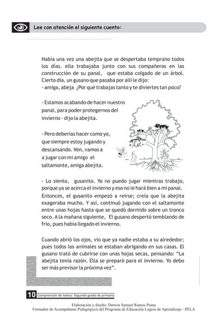 Lee con atención el siguiente cuento:
Había una vez una abejita que se despertaba temprano todos
los días. ella trabajaba junto con sus compañeras en las
construcción de su panal, que estaba colgado de un árbol.
Cierto día, un gusano que pasaba por allí le dijo:
- amiga, abeja ¿Por qué trabajas tanto y te diviertes tan poco?
- Estamos acabando de hacer nuestro
panal, para poder protegernos del
invierno - dijo la abejita.
- Pero deberías hacer como yo,
que siempre estoy jugando y
descansando. Ven, vamos a
a jugar con mi amigo el
saltamonte, amiga abejita.
- Lo siento, gusanito. Yo no puedo jugar mientras trabajo,
porque ya se acerca el invierno y eso no le hará bien a mi panal.
Entonces, el gusanito empezó a reírse; creía que la abejita
exageraba mucho. Y así, continuó jugando con el saltamonte
entre unas hojas hasta que se quedó dormido sobre un tronco
seco. A la mañana siguiente, El gusano despertó temblando de
frío, pues había llegado el invierno.
Cuando abrió los ojos, vio que ya nadie estaba a su alrededor;
pues todos los animales se estaban abrigando en sus casas. El
gusano trató de cubrirse con unas hojas secas, pensando: “La
abejita tenía razón. Ella se preparó para el invierno. Yo debo
ser más previsor la próxima vez”.
5 Comprensión de textos: Segundo grado de primaria
10
Elaboración y diseño: Darwin Samuel Ramos Puma
Formador de Acompañante Pedagógicos del Programa de Educación Logros de Aprendizaje - PELA
 