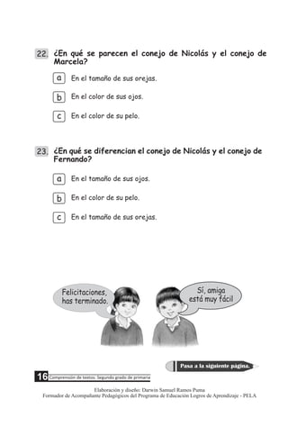 22. ¿En qué se parecen el conejo de Nicolás y el conejo de
Marcela?
a
b
c
En el tamaño de sus orejas.
En el color de sus ojos.
En el color de su pelo.
23. ¿En qué se diferencian el conejo de Nicolás y el conejo de
Fernando?
c
b
a En el tamaño de sus ojos.
En el color de su pelo.
En el tamaño de sus orejas.
Sí, amiga
está muy fácil
Felicitaciones,
has terminado.
5 Comprensión de textos: Segundo grado de primaria
Pasa a la siguiente página.
16
Elaboración y diseño: Darwin Samuel Ramos Puma
Formador de Acompañante Pedagógicos del Programa de Educación Logros de Aprendizaje - PELA
 