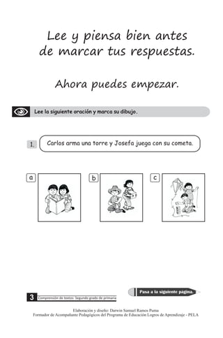 Ahora puedes empezar.
Lee la siguiente oración y marca su dibujo.
Lee y piensa bien antes
de marcar tus respuestas.
1. Carlos arma una torre y Josefa juega con su cometa.
b c
a
5 Comprensión de textos: Segundo grado de primaria
Pasa a la siguiente página.
3
Elaboración y diseño: Darwin Samuel Ramos Puma
Formador de Acompañante Pedagógicos del Programa de Educación Logros de Aprendizaje - PELA
 