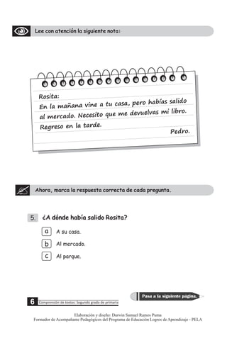 Lee con atención la siguiente nota:
Ahora, marca la respuesta correcta de cada pregunta.
5. ¿A dónde había salido Rosita?
a
b
c
A su casa.
Al mercado.
Al parque.
os
R ita:
E la na vin a t c s pe h alid
n maña e u a a, ro abías s o
ercad . Ne e ito qu evu as .
al m o c s e me d elv mi libro
Re reso n a tard
g e l e.
P ro
ed .
5 Comprensión de textos: Segundo grado de primaria
Pasa a la siguiente página.
6
Elaboración y diseño: Darwin Samuel Ramos Puma
Formador de Acompañante Pedagógicos del Programa de Educación Logros de Aprendizaje - PELA
 