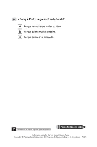 6. ¿Por qué Pedro regresará en la tarde?
a
b
c
Porque necesita que le den su libro.
Porque quiere mucho a Rosita.
Porque quiere ir al mercado.
5 Comprensión de textos: Segundo grado de primaria
Pasa a la siguiente página.
7
Elaboración y diseño: Darwin Samuel Ramos Puma
Formador de Acompañante Pedagógicos del Programa de Educación Logros de Aprendizaje - PELA
 