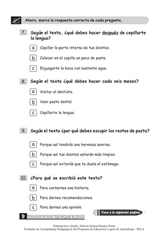 Ahora, marca la respuesta correcta de cada pregunta.
7.
Según el texto ¿qué debes hacer cada seis meses?
a
c
b
Cepillar la parte interna de tus dientes.
Enjuagarte la boca con bastante agua.
Colocar en el cepillo un poco de pasta.
8.
Según el texto, ¿qué debes hacer después de cepillarte
la lengua?
b
c
Visitar al dentista.
Cepillarte la lengua.
Usar pasta dental.
a
10. ¿Para qué se escribió este texto?
c
b
Para darnos una opinión.
Para darnos recomendaciones.
Para contarnos una historia.
a
9.
c
b
Porque así evitarás que te duela el estómago.
Porque así tus dientes estarán más limpios.
Porque así tendrás una hermosa sonrisa.
a
Según el texto ¿por qué debes escupir los restos de pasta?
5 Comprensión de textos: Segundo grado de primaria
Pasa a la siguiente página.
9
Elaboración y diseño: Darwin Samuel Ramos Puma
Formador de Acompañante Pedagógicos del Programa de Educación Logros de Aprendizaje - PELA
 