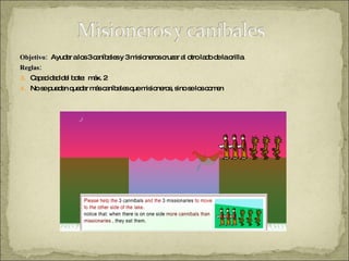 Objetivo:  Ayudar a los 3 caníbales y 3 misioneros cruzar al otro lado de la orilla. Reglas: Capacidad del bote:  máx. 2 No se pueden quedar más caníbales que misioneros, sino se los comen 