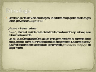 Desde un punto de vista etimológico, la palabra complejidad es de origen latino, proviene de  complectere :  plectere  = trenzar, enlazar  “ com” , añade el sentido de la dualidad de dos elementos opuestos que se enlazan íntimamente De allí que “complectere” se utilice tanto para referirse al combate entre dos guerreros, como al entrelazamiento de dos personas. La complejidad y sus implicaciones son las bases del denominado  pensamiento complejo  de Edgar Morin. 