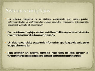 Un   sistema complejo es un sistema compuesto por varias partes  interconectadas o entrelazadas cuyos vínculos contienen información adicional y oculta al observador.  En un sistema complejo, existen variables ocultas cuyo desconocimiento nos impide analizar el sistema con precisión.  Un sistema complejo, posee más información que la que da cada parte independientemente.  Para describir un sistema complejo hace falta no solo conocer el funcionamiento de las partes sino conocer como se relacionan entre sí.  