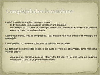 La definición de complejidad tiene que ver con: la diversidad de elementos que componen una situación;  un todo que se compone de partes que interactúan y que estas a su vez se encuentran en contacto con su medio ambiente  Desde este ángulo, todo es complejidad. Toda nuestra vida está rodeada del concepto de complejidad  La complejidad no tiene una sola forma de definirse y entenderse La definición de complejidad depende del punto de vista del observador, como menciona Warfield (1994) Algo que es complejo para un observador tal vez no lo será para un segundo observador o para un grupo de observadores.  
