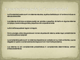 La Complejidad puede ocurrir en sistemas naturales, aquellos diseñados por el hombre e incluso en estructuras sociales.  Los sistemas dinámicos complejos pueden ser grandes o pequeños; de hecho en algunos sistemas complejos, los elementos grandes y pequeños viven cooperativamente.  La forma física puede ser regular o irregular.  Como una regla, entre más grande es el número de partes del sistema, existe mayor probabilidad de ocurrencia de la complejidad.  La complejidad puede ocurrir en sistemas disipadores (en contacto con su medio ambiente y que se desgastan al operar) o conservadores de energía (como el movimiento planetario).  Los sistemas no son completamente probabilísticos ni completamente determinísticos; exhiben ambas características.  