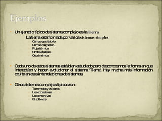 Un ejemplo típico de sistema complejo es la  Tierra   La tierra está formada por varios  sistemas simples:  Campo gravitatorio Campo magnético Flujo térmico Ondas elásticas Geodinámica Cada uno de estos sistemas está bien estudiado pero desconocemos la forma en que interactúan y hacen evolucionar el sistema 'Tierra'. Hay mucha más información oculta en esas interrelaciones de sistemas.  Otros sistemas complejos típicos son:  Terremotos y volcanes Los ecosistemas Los seres vivos El software  