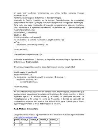 el caso peor podemos encontrarnos con otros tantos números impares
entremezclados).
Por tanto, la complejidad de Potencia es de orden O(log n).
Insertada la función Potencia en la función EvaluaPolinomio, la complejidad
compuesta es del orden O(n log n), al multiplicarse por N un subalgoritmo de O(log n).
Así y todo, esto sigue resultando estravagante y excesivamente costoso. En efecto,
basta reconsiderar el algoritmo almacenando las potencias de "X" ya calculadas para
mejorarlo sensiblemente:
double evalua_3 (double x) {
doublexn= 1.0;
double resultado= coeficientes[0];
for (int termino= 1; termino <coeficientes.length; termino++) {
xn*= x;
     resultado+= coeficientes[termino] * xn;
   }
return resultado;
 }
que queda en un algoritmo de O(n).

Habiendo N coeficientes C distintos, es imposible encontrar ningun algoritmo de un
orden inferior de complejidad.

En cambio, si es posible encontrar otros algoritmos de idéntica complejidad:

double evalua_4 (double x) {
double resultado= 0.0;
for (int termino= coeficientes.length-1; termino >= 0; termino--) {
     resultado= resultado * x +
         coeficientes[termino];
   }
return resultado;
 }
No obstante ser ambos algoritmos de idéntico orden de complejidad, cabe resaltar que
sus tiempos de ejecución serán notablemente distintos. En efecto, mientras el último
algoritmo ejecuta N multiplicaciones y N sumas, el penúltimo requiere 2N
multiplicaciones y N sumas. Si, como es frecuente, el tiempo de ejecución es
notablemente superior para realizar una multiplicación, cabe razonar que el último
algoritmo ejecutará en la mitad de tiempo que el anterior.

4.5.1. Medidas de laboratorio

La siguiente tabla muestra algunas medidas de la eficacia de nuestros algoritmos sobre
una implementación en Java:
grado evalua_1 evalua_2 evalua_3 evalua_4
1        0          10          0           0
2        10         0           0           0
 