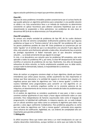 alguna solución polinómica (o mejor) que permitiera abordarlos.

Clase NP.-
Algunos de estos problemas intratables pueden caracterizarse por el curioso hecho de
que puede aplicarse un algoritmo polinómico para comprobar si una posible solución
es válida o no. Esta característica lleva a un método de resolución no determinista
consistente en aplicar heurísticos para obtener soluciones hipotéticas que se van
desestimando (o aceptando) a ritmo polinómico. Los problemas de esta clase se
denominan NP (la N de no-deterministas y la P de polinómicos).

Clase NP-completos.-
Se conoce una amplia variedad de problemas de tipo NP, de los cuales destacan
algunos de ellos de extrema complejidad. Gráficamente podemos decir que algunos
problemas se hayan en la "frontera externa" de la clase NP. Son problemas NP, y son
los peores problemas posibles de clase NP. Estos problemas se caracterizan por ser
todos "iguales" en el sentido de que si se descubriera una solución P para alguno de
ellos, esta solución sería fácilmente aplicable a todos ellos. Actualmente hay un premio
de prestigio equivalente al Nobel reservado para el que descubra semejante
solución ... ¡y se duda seriamente de que alguien lo consiga!
Es más, si se descubriera una solución para los problemas NP-completos, esta sería
aplicable a todos los problemas NP y, por tanto, la clase NP desaparecería del mundo
científico al carecerse de problemas de ese tipo. Realmente, tras años de búsqueda
exhaustiva de dicha solución, es hecho ampliamente aceptado que no debe existir,
aunque nadie ha demostrado, todavía, la imposibilidad de su existencia.
6. Conclusiones

Antes de realizar un programa conviene elegir un buen algoritmo, donde por bueno
entendemos que utilice pocos recursos, siendo usualmente los más importantes el
tiempo que lleve ejecutarse y la cantidad de espacio en memoria que requiera. Es
engañoso pensar que todos los algoritmos son "más o menos iguales" y confiar en
nuestra habilidad como programadores para convertir un mal algoritmo en un
producto eficaz. Es asimismo engañoso confiar en la creciente potencia de las
máquinas y el abaratamiento de las mismas como remedio de todos los problemas que
puedan aparecer.
En el análisis de algoritmos se considera usualmente el caso peor, si bien a veces
conviene analizar igualmente el caso mejor y hacer alguna estimación sobre un caso
promedio. Para independizarse de factores coyunturales tales como el lenguaje de
programación, la habilidad del codificador, la máquina soporte, etc. se suele trabajar
con un cálculo asintótico que indica como se comporta el algoritmo para datos muy
grandes y salvo algun coeficiente multiplicativo. Para problemas pequeños es cierto
que casi todos los algoritmos son "más o menos iguales", primando otros aspectos
como esfuerzo de codificación, legibilidad, etc. Los órdenes de complejidad sólo son
importantes para grandes problemas.
7. Bibliografia

Es difícil encontrar libros que traten este tema a un nivel introductorio sin caer en
amplios desarrollos matemáticos, aunque tambien es cierto que casi todos los libros
 