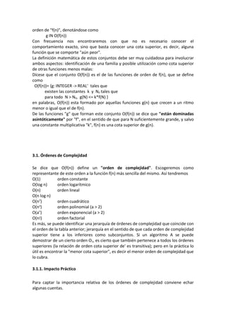 orden de "f(n)", denotándose como
       g IN O(f(n))
Con frecuencia nos encontraremos con que no es necesario conocer el
comportamiento exacto, sino que basta conocer una cota superior, es decir, alguna
función que se comporte "aún peor".
La definición matemática de estos conjuntos debe ser muy cuidadosa para involucrar
ambos aspectos: identificación de una familia y posible utilización como cota superior
de otras funciones menos malas:
Dícese que el conjunto O(f(n)) es el de las funciones de orden de f(n), que se define
como
 O(f(n))= {g: INTEGER -> REAL+ tales que
       existen las constantes k y N0 tales que
       para todo N > N0, g(N) <= k*f(N) }
en palabras, O(f(n)) esta formado por aquellas funciones g(n) que crecen a un ritmo
menor o igual que el de f(n).
De las funciones "g" que forman este conjunto O(f(n)) se dice que "están dominadas
asintóticamente" por "f", en el sentido de que para N suficientemente grande, y salvo
una constante multiplicativa "k", f(n) es una cota superior de g(n).




3.1. Órdenes de Complejidad

Se dice que O(f(n)) define un "orden de complejidad". Escogeremos como
representante de este orden a la función f(n) más sencilla del mismo. Así tendremos
O(1)          orden constante
O(log n)      orden logarítmico
O(n)          orden lineal
O(n log n)
O(n2)         orden cuadrático
O(n )a
              orden polinomial (a > 2)
O(a )n
              orden exponencial (a > 2)
O(n!)         orden factorial
Es más, se puede identificar una jerarquía de órdenes de complejidad que coincide con
el orden de la tabla anterior; jerarquía en el sentido de que cada orden de complejidad
superior tiene a los inferiores como subconjuntos. Si un algoritmo A se puede
demostrar de un cierto orden O1, es cierto que también pertenece a todos los órdenes
superiores (la relación de orden cota superior de' es transitiva); pero en la práctica lo
útil es encontrar la "menor cota superior", es decir el menor orden de complejidad que
lo cubra.

3.1.1. Impacto Práctico

Para captar la importancia relativa de los órdenes de complejidad conviene echar
algunas cuentas.
 
