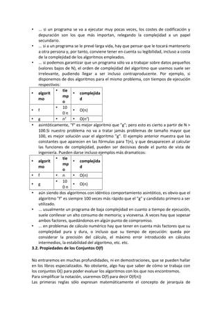 •   ... si un programa se va a ejecutar muy pocas veces, los costes de codificación y
    depuración son los que más importan, relegando la complejidad a un papel
    secundario.
• ... si a un programa se le prevé larga vida, hay que pensar que le tocará mantenerlo
    a otra persona y, por tanto, conviene tener en cuenta su legibilidad, incluso a costa
    de la complejidad de los algoritmos empleados.
• ... si podemos garantizar que un programa sólo va a trabajar sobre datos pequeños
    (valores bajos de N), el orden de complejidad del algoritmo que usemos suele ser
    irrelevante, pudiendo llegar a ser incluso contraproducente. Por ejemplo, si
    disponemos de dos algoritmos para el mismo problema, con tiempos de ejecución
    respectivos:
               • tie
• algorit               • complejida
                  mp
    mo                      d
                  o
               • 10
• f                     • O(n)
                  0n
• g            • n2     • O(n2)
• asintóticamente, "f" es mejor algoritmo que "g"; pero esto es cierto a partir de N >
    1
    100.Si nuestro problema no va a tratar jamás problemas de tamaño mayor que
    100, es mejor solución usar el algoritmo "g". El ejemplo anterior muestra que las
    constantes que aparecen en las fórmulas para T(n), y que desaparecen al calcular
    las funciones de complejidad, pueden ser decisivas desde el punto de vista de
    ingeniería. Pueden darse incluso ejemplos más dramaticos:
               • tie
• algorit               • complejida
                  mp
    mo                      d
                  o
• f            • n      • O(n)
               • 10
• g                     • O(n)
                  0n
• aún siendo dos algoritmos con idéntico comportamiento asintótico, es obvio que el
    algoritmo "f" es siempre 100 veces más rápido que el "g" y candidato primero a ser
    utilizado.
• ... usualmente un programa de baja complejidad en cuanto a tiempo de ejecución,
    suele conllevar un alto consumo de memoria; y viceversa. A veces hay que sopesar
    ambos factores, quedándonos en algún punto de compromiso.
• ... en problemas de cálculo numérico hay que tener en cuenta más factores que su
    complejidad pura y dura, o incluso que su tiempo de ejecución: queda por
    considerar la precisión del cálculo, el máximo error introducido en cálculos
    intermedios, la estabilidad del algoritmo, etc. etc.
3.2. Propiedades de los Conjuntos O(f)

No entraremos en muchas profundidades, ni en demostraciones, que se pueden hallar
en los libros especializados. No obstante, algo hay que saber de cómo se trabaja con
los conjuntos O() para poder evaluar los algoritmos con los que nos encontremos.
Para simplificar la notación, usaremos O(f) para decir O(f(n))
Las primeras reglas sólo expresan matemáticamente el concepto de jerarquía de
 