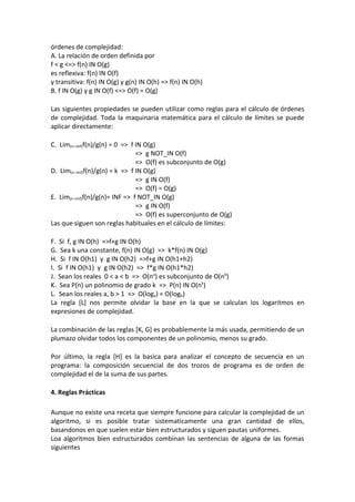 órdenes de complejidad:
A. La relación de orden definida por
f < g <=> f(n) IN O(g)
es reflexiva: f(n) IN O(f)
y transitiva: f(n) IN O(g) y g(n) IN O(h) => f(n) IN O(h)
B. f IN O(g) y g IN O(f) <=> O(f) = O(g)

Las siguientes propiedades se pueden utilizar como reglas para el cálculo de órdenes
de complejidad. Toda la maquinaria matemática para el cálculo de límites se puede
aplicar directamente:

C. Lim(n->inf)f(n)/g(n) = 0 => f IN O(g)
                                 => g NOT_IN O(f)
                                 => O(f) es subconjunto de O(g)
D. Lim(n->inf)f(n)/g(n) = k => f IN O(g)
                                 => g IN O(f)
                                 => O(f) = O(g)
E. Lim(n->inf)f(n)/g(n)= INF => f NOT_IN O(g)
                                 => g IN O(f)
                                 => O(f) es superconjunto de O(g)
Las que siguen son reglas habituales en el cálculo de límites:

F. Si f, g IN O(h) =>f+g IN O(h)
G. Sea k una constante, f(n) IN O(g) => k*f(n) IN O(g)
H. Si f IN O(h1) y g IN O(h2) =>f+g IN O(h1+h2)
I. Si f IN O(h1) y g IN O(h2) => f*g IN O(h1*h2)
J. Sean los reales 0 < a < b => O(na) es subconjunto de O(nb)
K. Sea P(n) un polinomio de grado k => P(n) IN O(nk)
L. Sean los reales a, b > 1 => O(loga) = O(logb)
La regla [L] nos permite olvidar la base en la que se calculan los logaritmos en
expresiones de complejidad.

La combinación de las reglas [K, G] es probablemente la más usada, permitiendo de un
plumazo olvidar todos los componentes de un polinomio, menos su grado.

Por último, la regla [H] es la basica para analizar el concepto de secuencia en un
programa: la composición secuencial de dos trozos de programa es de orden de
complejidad el de la suma de sus partes.

4. Reglas Prácticas

Aunque no existe una receta que siempre funcione para calcular la complejidad de un
algoritmo, si es posible tratar sistematicamente una gran cantidad de ellos,
basandonos en que suelen estar bien estructurados y siguen pautas uniformes.
Loa algoritmos bien estructurados combinan las sentencias de alguna de las formas
siguientes
 