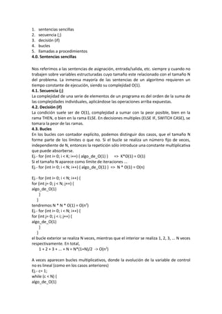 1. sentencias sencillas
2. secuencia (;)
3. decisión (if)
4. bucles
5. llamadas a procedimientos
4.0. Sentencias sencillas

Nos referimos a las sentencias de asignación, entrada/salida, etc. siempre y cuando no
trabajen sobre variables estructuradas cuyo tamaño este relacionado con el tamaño N
del problema. La inmensa mayoría de las sentencias de un algoritmo requieren un
tiempo constante de ejecución, siendo su complejidad O(1).
4.1. Secuencia (;)
La complejidad de una serie de elementos de un programa es del orden de la suma de
las complejidades individuales, aplicándose las operaciones arriba expuestas.
4.2. Decisión (if)
La condición suele ser de O(1), complejidad a sumar con la peor posible, bien en la
rama THEN, o bien en la rama ELSE. En decisiones multiples (ELSE IF, SWITCH CASE), se
tomara la peor de las ramas.
4.3. Bucles
En los bucles con contador explícito, podemos distinguir dos casos, que el tamaño N
forme parte de los límites o que no. Si el bucle se realiza un número fijo de veces,
independiente de N, entonces la repetición sólo introduce una constante multiplicativa
que puede absorberse.
Ej.- for (int i= 0; i < K; i++) { algo_de_O(1) } => K*O(1) = O(1)
Si el tamaño N aparece como límite de iteraciones ...
Ej.- for (int i= 0; i < N; i++) { algo_de_O(1) } => N * O(1) = O(n)

Ej.- for (int i= 0; i < N; i++) {
for (int j= 0; j < N; j++) {
algo_de_O(1)
      }
    }
tendremos N * N * O(1) = O(n2)
Ej.- for (int i= 0; i < N; i++) {
for (int j= 0; j < i; j++) {
algo_de_O(1)
      }
    }
el bucle exterior se realiza N veces, mientras que el interior se realiza 1, 2, 3, ... N veces
respectivamente. En total,
      1 + 2 + 3 + ... + N = N*(1+N)/2 -> O(n2)

A veces aparecen bucles multiplicativos, donde la evolución de la variable de control
no es lineal (como en los casos anteriores)
Ej.- c= 1;
while (c < N) {
algo_de_O(1)
 