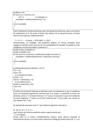 doublexn= 1.0;
for (int j= 0; j < termino; j++)
          xn*= x;                // x elevado a n
      resultado+= coeficientes[termino] * xn;
    }
return resultado;
  }
}
Como medida del tamaño tomaremos para N el grado del polinomio, que es el número
de coeficientes en C. Así pues, el bucle más exterior (1) se ejecuta N veces. El bucle
interior (2) se ejecuta, respectivamente

   1 + 2 + 3 + ... + N veces = N*(1+N)/2 => O(n2)
Intuitivamente, sin embargo, este problema debería ser menos complejo, pues
repugna al sentido común que sea de una complejidad tan elevada. Se puede ser más
inteligente a la hora de evaluar la potencia xn:
double evalua_2 (double x) {
double resultado= 0.0;
for (int termino= 0; termino <coeficientes.length; termino++) {
     resultado+= coeficientes[termino] * potencia(x, termino);
   }
return resultado;
 }

privatedouble potencia (double x, int n) {
if (n == 0)
return 1.0;
    // si es potencia impar ...
if (n%2 == 1)
return x * potencia(x, n-1);
    // si es potencia par ...
double t= potencia(x, n/2);
return t*t;
  }
El análisis de la función Potencia es delicado, pues si el exponente es par, el problema
tiene una evolución logarítmica; mientras que si es impar, su evolución es lineal. No
obstante, como si "j" es impar entonces "j-1" es par, el caso peor es que en la mitad de
los casos tengamos "j" impar y en la otra mitad sea par. El caso mejor, por contra, es
que siempre sea "j" par.

Un ejemplo de caso peor seria x31, que implica la siguiente serie para j:

31 30 15 14 7 6 3 2 1
cuyo número de terminos podemos acotar superiormente por
 2 * eis (log2(j)),
donde eis(r) es el entero inmediatamente superior (este cálculo responde al
razonamiento de que en el caso mejor visitaremos eis(log2(j)) valores pares de "j"; y en
 