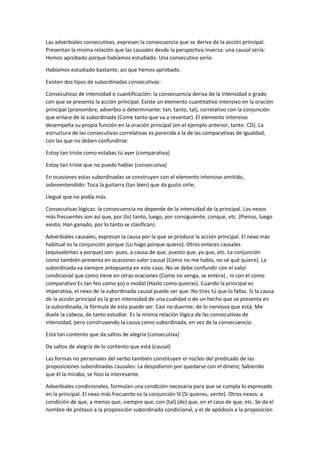 Las adverbiales consecutivas, expresan la consecuencia que se deriva de la acción principal.
Presentan la misma relación que las causales desde la perspectiva inversa: una causal sería:
Hemos aprobado porque habíamos estudiado. Una consecutiva sería:
Habíamos estudiado bastante, así que hemos aprobado.
Existen dos tipos de subordinadas consecutivas:
Consecutivas de intensidad o cuantificación: la consecuencia deriva de la intensidad o grado
con que se presenta la acción principal. Existe un elemento cuantitativo intensivo en la oración
principal (pronombre, adverbio o determinante: tan, tanto, tal), correlativo con la conjunción
que enlace de la subordinada (Come tanto que va a reventar). El elemento intensivo
desempeña su propia función en la oración principal (en el ejemplo anterior, tanto: CD). La
estructura de las consecutivas correlativas es parecida a la de las comparativas de igualdad,
con las que no deben confundirse:
Estoy tan triste como estabas tú ayer (comparativa)
Estoy tan triste que no puedo hablar (consecutiva)
En ocasiones estas subordinadas se construyen con el elemento intensivo omitido,
sobreentendido: Toca la guitarra (tan bien) que da gusto oírle;
Llegué que no podía más.
Consecutivas lógicas: la consecuencia no depende de la intensidad de la principal. Los nexos
más frecuentes son así que, por (lo) tanto, luego, por consiguiente, conque, etc. (Pienso, luego
existo; Han ganado, por lo tanto se clasifican).
Adverbiales causales, expresan la causa por la que se produce la acción principal. El nexo más
habitual es la conjunción porque (Lo hago porque quiero). Otros enlaces causales
(equivalentes a porque) son: pues, a causa de que, puesto que, ya que, etc. La conjunción
como también presenta en ocasiones valor causal (Como no me habla, no sé qué quiere). La
subordinada va siempre antepuesta en este caso. No se debe confundir con el valor
condicional que como tiene en otras oraciones (Como no venga, se entera) , ni con el como
comparativo Es tan feo como yo) o modal (Hazlo como quieras). Cuando la principal es
imperativa, el nexo de la subordinada causal puede ser que: No tires tú que lo fallas. Si la causa
de la acción principal es la gran intensidad de una cualidad o de un hecho que se presenta en
la subordinada, la fórmula de esta puede ser: Casi no duerme, de lo nervioso que está; Me
duele la cabeza, de tanto estudiar. Es la misma relación lógica de las consecutivas de
intensidad, pero construyendo la causa como subordinada, en vez de la consecuencia:
Está tan contento que da saltos de alegría (consecutiva)
Da saltos de alegría de lo contento que está (causal)
Las formas no personales del verbo también constituyen el núcleo del predicado de las
proposiciones subordinadas causales: La despidieron por quedarse con el dinero; Sabiendo
que él la miraba, se hizo la interesante.
Adverbiales condicionales, formulan una condición necesaria para que se cumpla lo expresado
en la principal. El nexo más frecuente es la conjunción SI (Si quieres, vente). Otros nexos: a
condición de que, a menos que, siempre que, con (tal) (de) que, en el caso de que, etc. Se da el
nombre de prótasis a la proposición subordinada condicional, y el de apódosis a la proposición
 