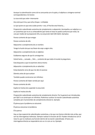 Aunque la subordinación como tal no concuerda con el sujeto, el adjetivo o sintagma nominal
correspondientes sí lo harían:
La cosa está que arde= interesante
Ana está que trina, que echa chispas = enfadada
Lo que quiero es que esto acabe pronto = eso, el final de esta historia,...
Proposición subordinada sustantiva de complemento o adyacente: Acompaña a un adjetivo o a
un sustantivo que no es su antecedente (por tanto el nexo no podrá sustituirse por este). Se
une por medio de la preposición DE y la conjunción QUE (DE+QUE). Ejemplos:
Parece contento de que vengas
Parece contento de ello
Adyacente o complemento de un nombre:
Tengo la ilusión de que nos lleven de viaje a algún sitio.
Adyacente o complemento de un adjetivo:
Estábamos seguros de que lo conseguirías
Volvió harto..., cansado..., feliz..., contento de que todo el mundo le preguntara.
Está dispuesto a que le examinen ahora mismo
Adyacente o complemento de un adverbio:
Estoy bastante cerca de que me den el ascenso
Dámelo antes de que vuelvan
También puede construirse con infinitivo:
Parece contento de haber venido por aquí
Parece contento de ello
Explicó el motivo de suspender la excursión
Explicó el motivo de ello
Proposición subordinada sustantiva de complemento directo: Por lo general van introducidas
por QUE o se construyen en infinitivo. Podremos sustituir la oración subordinada sustantiva
completa por el pronombre de complemento directo lo. Ejemplo:
Él piensa que el problema se solucionó
Él piensa solucionar el problema
Él lo piensa
Hay un tipo especial de subordinadas sustantivas, a las que nos hemos referido más arriba, que
son las interrogativas indirectas. Siempre realizan la función de CD. Pueden introducirse con el
nexo SI, que no realizará una función dentro de la oración subordinada. Si fuera una
interrogativa directa se respondería con un sí o con un no. Ejemplo:
 