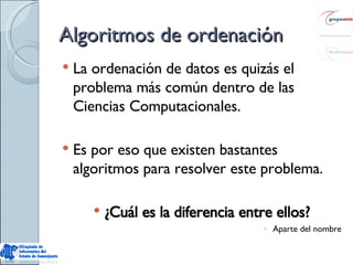 Algoritmos de ordenación La ordenación de datos es quizás el problema más común dentro de las Ciencias Computacionales. Es por eso que existen bastantes algoritmos para resolver este problema. ¿Cuál es la diferencia entre ellos? Aparte del nombre 