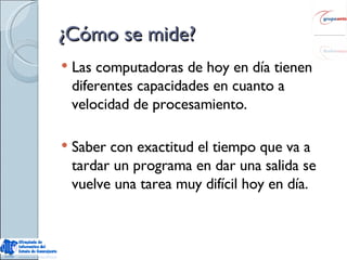 ¿Cómo se mide? Las computadoras de hoy en día tienen diferentes capacidades en cuanto a velocidad de procesamiento. Saber con exactitud el tiempo que va a tardar un programa en dar una salida se vuelve una tarea muy difícil hoy en día. 