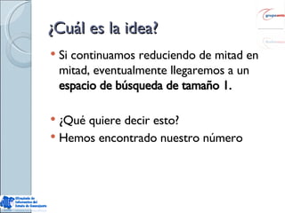 ¿Cuál es la idea? Si continuamos reduciendo de mitad en mitad, eventualmente llegaremos a un  espacio de búsqueda de tamaño 1. ¿Qué quiere decir esto? Hemos encontrado nuestro número 