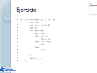 Ejercicio int binSearch(int[] a, int x){ int i=0; int j=a.length-1; int m; while(i<=j){ m=(i+j)/2; if(a[m]==x) return m; else if(x<a[m]) j=m-1;  else i=m+1; } return -1;  } 