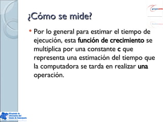 ¿Cómo se mide? Por lo general para estimar el tiempo de ejecución, esta  función de crecimiento  se multiplica por una constante  c  que representa una estimación del tiempo que la computadora se tarda en realizar  una  operación. 