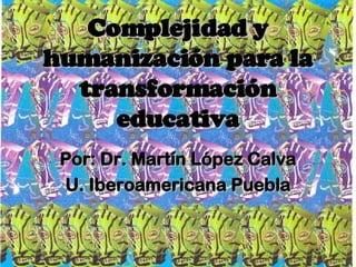 Complejidad y humanización para la transformación educativa Por: Dr. Martín López Calva U. Iberoamericana Puebla 