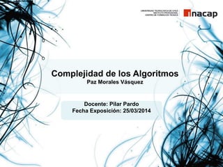 Complejidad de los Algoritmos
Paz Morales Vásquez
Docente: Pilar Pardo
Fecha Exposición: 25/03/2014
 