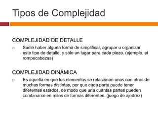 Tipos de Complejidad
COMPLEJIDAD DE DETALLE
 Suele haber alguna forma de simplificar, agrupar u organizar
este tipo de detalle, y sólo un lugar para cada pieza. (ejemplo, el
rompecabezas)
COMPLEJIDAD DINÁMICA
 Es aquella en que los elementos se relacionan unos con otros de
muchas formas distintas, por que cada parte puede tener
diferentes estados, de modo que una cuantas partes pueden
combinarse en miles de formas diferentes. (juego de ajedrez)
 