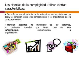  Se enfocan en el estudio de la estructura de los sistemas, es
decir, la conexión entre sus componentes y la importancia de su
comportamiento.
 Manejan aspectos no materiales de los sistemas,
en particular aquellos que tienen que ver con
información, comunicación u
organización.
Las ciencias de la complejidad utilizan ciertas
características:
 
