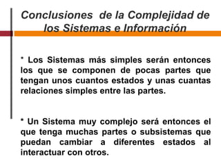 Conclusiones de la Complejidad de
los Sistemas e Información
* Los Sistemas más simples serán entonces
los que se componen de pocas partes que
tengan unos cuantos estados y unas cuantas
relaciones simples entre las partes.
* Un Sistema muy complejo será entonces el
que tenga muchas partes o subsistemas que
puedan cambiar a diferentes estados al
interactuar con otros.
 