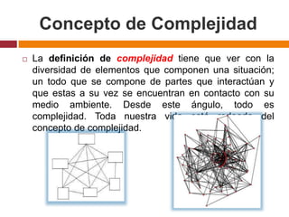 Concepto de Complejidad
 La definición de complejidad tiene que ver con la
diversidad de elementos que componen una situación;
un todo que se compone de partes que interactúan y
que estas a su vez se encuentran en contacto con su
medio ambiente. Desde este ángulo, todo es
complejidad. Toda nuestra vida está rodeada del
concepto de complejidad.
 