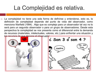 La Complejidad es relativa.
 La complejidad no tiene una sola forma de definirse y entenderse, esto es, la
definición de complejidad depende del punto de vista del observador, como
menciona Warfield (1994) . Algo que es complejo para un observador tal vez no lo
será para un segundo observador o para un grupo de observadores. Desde esta
perspectiva la complejidad se nos presenta como el diferencial entre la demanda
de recursos (materiales, intelectuales, valores, etc.) para enfrentar una situación y
los recursos de que dispone el observador.
9
9
9
 