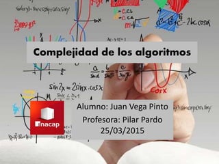 Complejidad de los algoritmos
Alumno: Juan Vega Pinto
Profesora: Pilar Pardo
25/03/2015
 