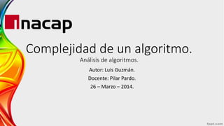 Complejidad de un algoritmo.
Análisis de algoritmos.
Autor: Luis Guzmán.
Docente: Pilar Pardo.
26 – Marzo – 2014.
 
