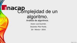 Complejidad de un
algoritmo.
Análisis de algoritmos.
Autor: Luis Guzmán.
Docente: Pilar Pardo.
26 – Marzo – 2014.
 