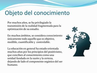 Objeto del conocimiento
Por muchos años, se ha privilegiado la
transmisión de la realidad fragmentada para la
optimización de su estudio.
En muchos ámbitos, se considera conocimiento
únicamente todo aquello que es objetivo,
medible, cuantificable y controlable.
La educación en general ha estado orientada
muchos años por los principios del positivismo,
que conciben al conocimiento como una
unidad fundada en la razón y la certeza,
dejando de lado el componente orgánico del ser
humano.
 