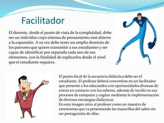 Facilitador
El punto focal de la secuencia didáctica debe ser el
estudiante. El profesor deberá convertirse en un facilitador
que presente a los educandos con oportunidades diversas de
entrar en contacto con los saberes, además de incidir en sus
procesos de computar y cogitar mediante la implementación
de diversas estrategias didácticas.
En esta imagen miro al profesor como un maestro de
ceremonias que va presentando las maravillas del saber sin
ser protagonista de ellas.
El docente, desde el punto de vista de la complejidad, debe
ser un individuo cuyo sistema de pensamiento esté abierto
a la expansión. A su vez debe tener un amplio dominio de
los patrones que quiere transmitir a sus estudiantes y ser
capaz de identificar por separado cada uno de sus
elementos, con la finalidad de explicarlos desde el nivel
que el estudiante requiera.
 
