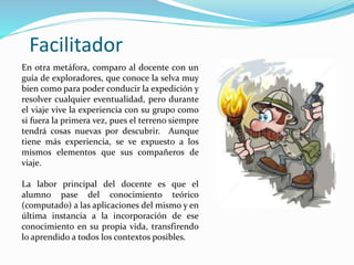 Facilitador
En otra metáfora, comparo al docente con un
guía de exploradores, que conoce la selva muy
bien como para poder conducir la expedición y
resolver cualquier eventualidad, pero durante
el viaje vive la experiencia con su grupo como
si fuera la primera vez, pues el terreno siempre
tendrá cosas nuevas por descubrir. Aunque
tiene más experiencia, se ve expuesto a los
mismos elementos que sus compañeros de
viaje.
La labor principal del docente es que el
alumno pase del conocimiento teórico
(computado) a las aplicaciones del mismo y en
última instancia a la incorporación de ese
conocimiento en su propia vida, transfirendo
lo aprendido a todos los contextos posibles.
 