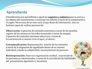 Aprendiente
Entenderemos por aprendiente a aquel ser orgánico y subjetivo que se acerca a
los objetos del conocimiento y construye sus saberes a través de la computación y
el cogito. No se trata de un vaso vacío al que llenar de información, sino un
humano capaz de realizar procesos de:
Observación: Captación de estímulos exteriores a través de los sentidos,
registro de los mismos en las redes neuronales a través de sinapsis.
Captación de estímulos interiores (afectivos) a través de
la conciencia de sí mismo (vivir el aquí y el ahora).
Conceptualización: Representación interior de los estímulos
a través de la asignación de significado dentro de su sistema
Individual y desde su subjetividad, reconocimiento de patrones.
Reinterpretación: Auto-eco-organización cerebral , reacomodo de
los patrones ya interiorizados, a través de la articulación de habilidades
del pensamiento algorítmico y heurístico.
 