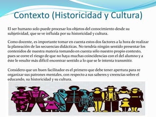 Contexto (Historicidad y Cultura)
El ser humano solo puede procesar los objetos del conocimiento desde su
subjetividad, que se ve influida por su historicidad y cultura.
Como docente, es importante tomar en cuenta estos dos factores a la hora de realizar
la planeación de las secuencias didácticas. No tendría ningún sentido presentar los
contenidos de nuestra materia tomando en cuenta sólo nuestro propio contexto,
pues se corre el riesgo de que no haya muchas coincidencias con el del alumno y a
éste le resulte más difícil encontrar sentido a lo que se le intenta transmitir.
Considero que un buen facilitador es el primero que debe tener apertura para re
organizar sus patrones mentales, con respecto a sus saberes y creencias sobre el
educando, su historicidad y su cultura.
 
